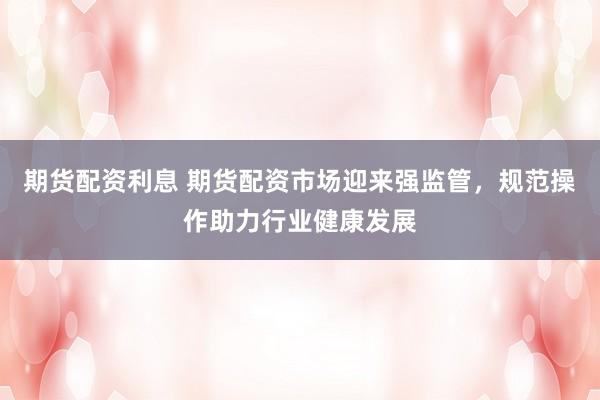 期货配资利息 期货配资市场迎来强监管，规范操作助力行业健康发展