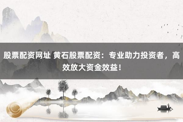 股票配资网址 黄石股票配资：专业助力投资者，高效放大资金效益！