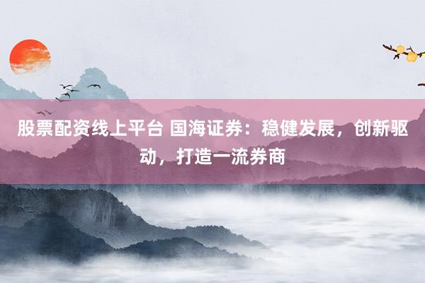 股票配资线上平台 国海证券:稳健发展,创新驱动,打造一流券商