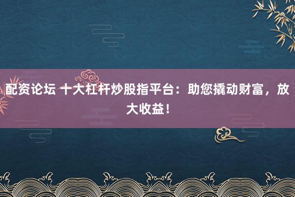 配资论坛 十大杠杆炒股指平台:助您撬动财富,放大收益!