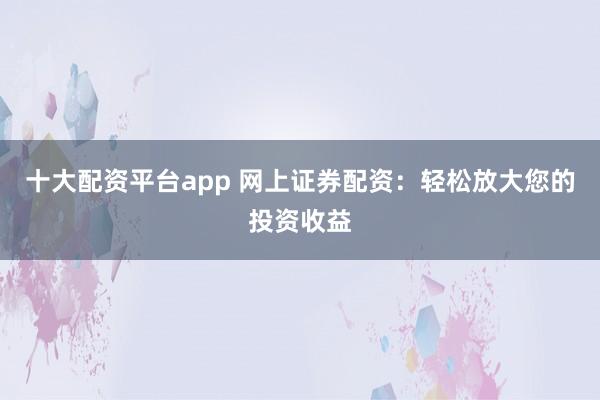 十大配资平台app 网上证券配资:轻松放大您的投资收益