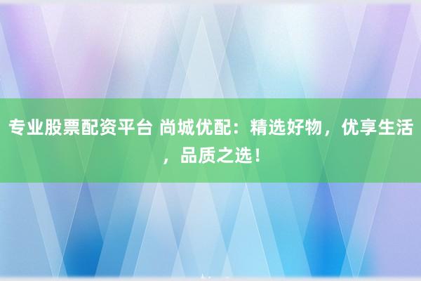 专业股票配资平台 尚城优配:精选好物,优享生活,品质之选!