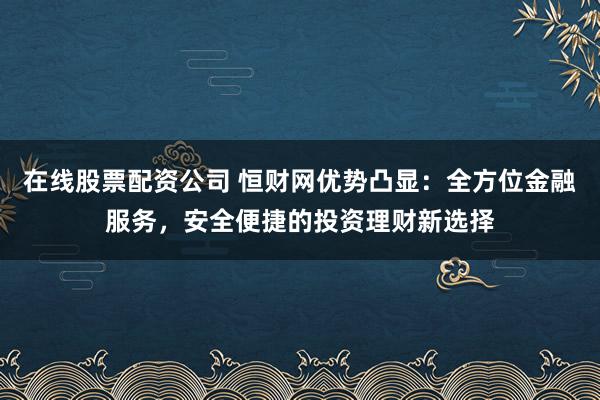 在线股票配资公司 恒财网优势凸显:全方位金融服务,安全便捷的投资理财新选择