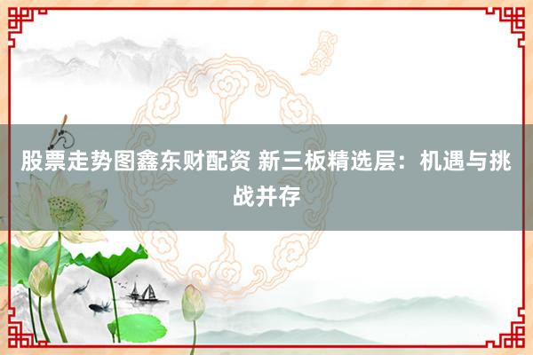 股票走势图鑫东财配资 新三板精选层：机遇与挑战并存