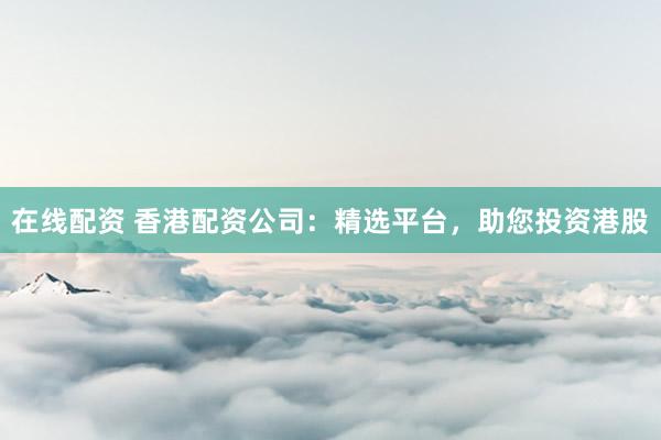 在线配资 香港配资公司：精选平台，助您投资港股