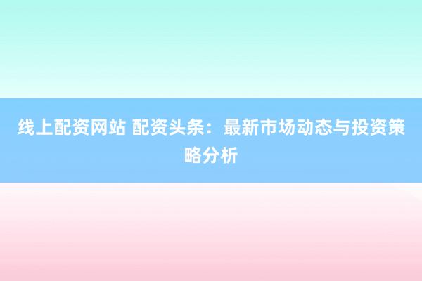 线上配资网站 配资头条：最新市场动态与投资策略分析