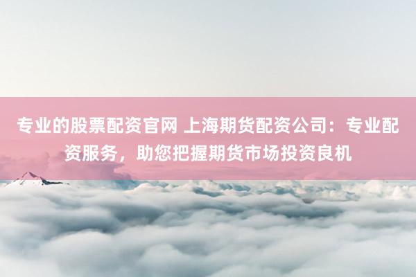 专业的股票配资官网 上海期货配资公司：专业配资服务，助您把握期货市场投资良机