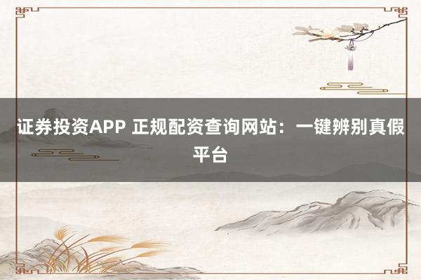 证券投资APP 正规配资查询网站:一键辨别真假平台
