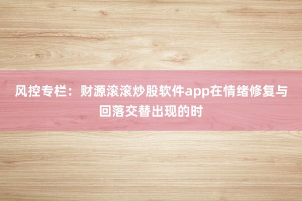 风控专栏：财源滚滚炒股软件app在情绪修复与回落交替出现的时