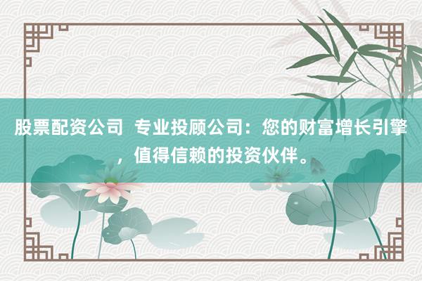 股票配资公司  专业投顾公司：您的财富增长引擎，值得信赖的投资伙伴。