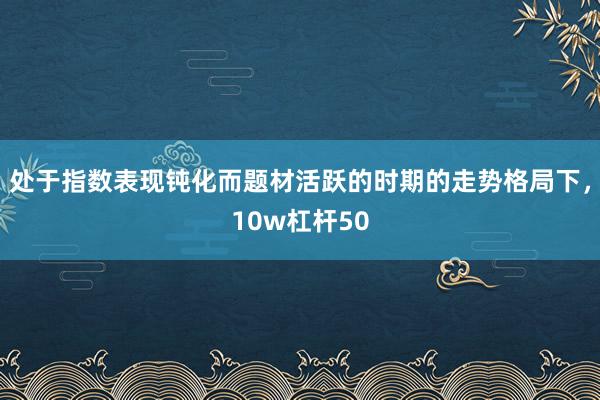 处于指数表现钝化而题材活跃的时期的走势格局下，10w杠杆50