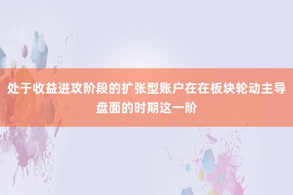 处于收益进攻阶段的扩张型账户在在板块轮动主导盘面的时期这一阶