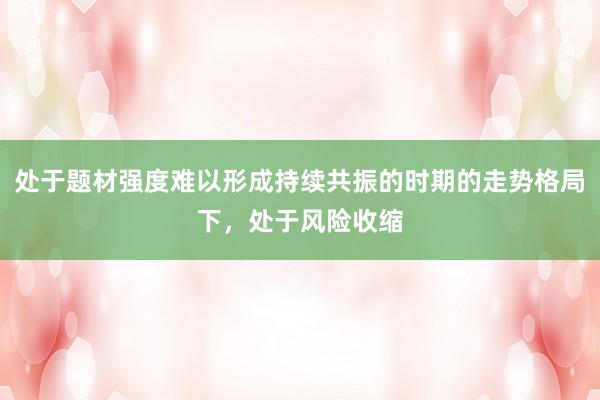 处于题材强度难以形成持续共振的时期的走势格局下，处于风险收缩