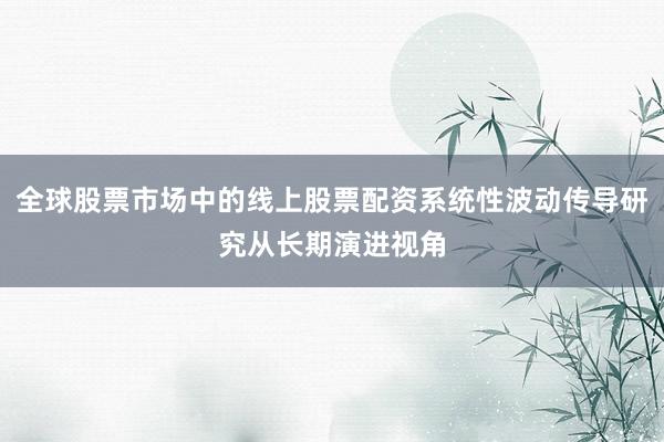 全球股票市场中的线上股票配资系统性波动传导研究从长期演进视角