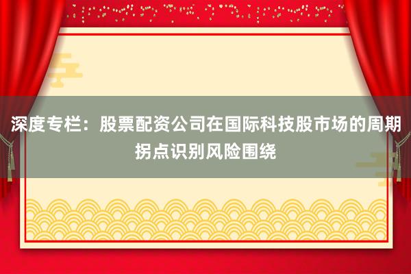 深度专栏：股票配资公司在国际科技股市场的周期拐点识别风险围绕