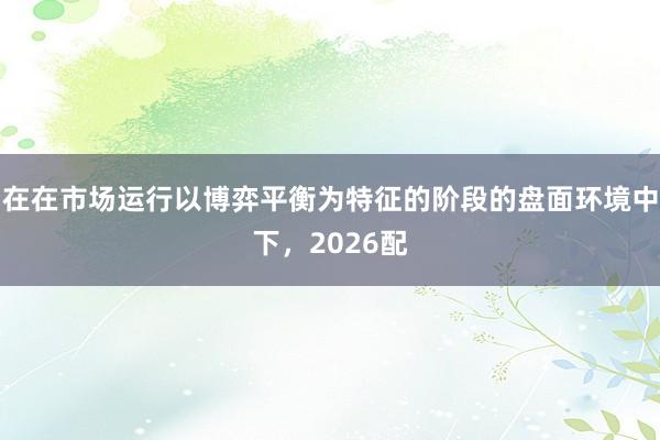在在市场运行以博弈平衡为特征的阶段的盘面环境中下，2026配