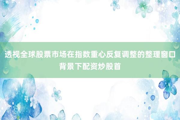 透视全球股票市场在指数重心反复调整的整理窗口背景下配资炒股首