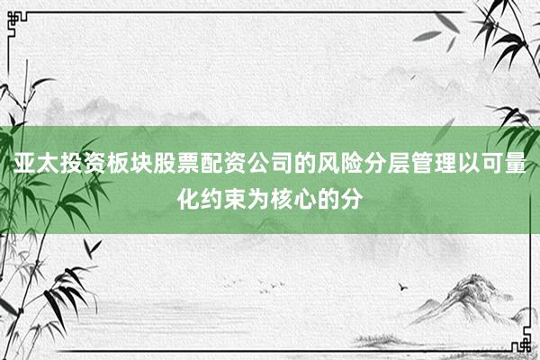 亚太投资板块股票配资公司的风险分层管理以可量化约束为核心的分