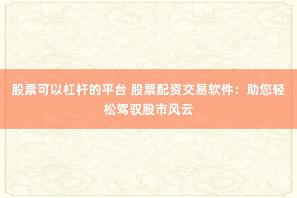 股票可以杠杆的平台 股票配资交易软件：助您轻松驾驭股市风云