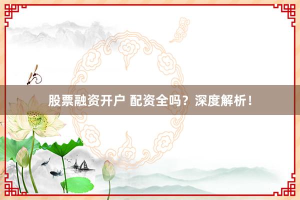 股票融资开户 配资全吗？深度解析！