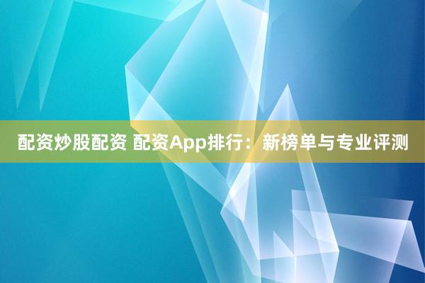 配资炒股配资 配资App排行：新榜单与专业评测