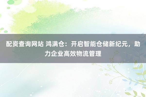 配资查询网站 鸿满仓：开启智能仓储新纪元，助力企业高效物流管理