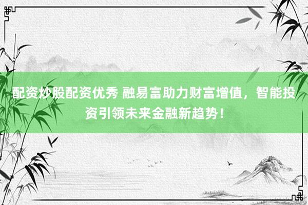 配资炒股配资优秀 融易富助力财富增值，智能投资引领未来金融新趋势！