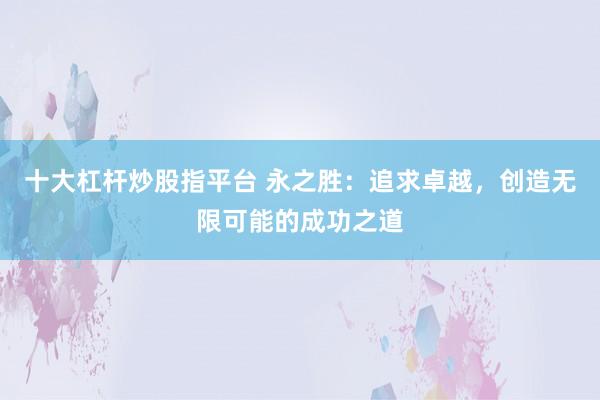 十大杠杆炒股指平台 永之胜：追求卓越，创造无限可能的成功之道