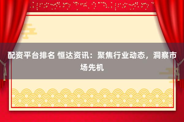 配资平台排名 恒达资讯：聚焦行业动态，洞察市场先机