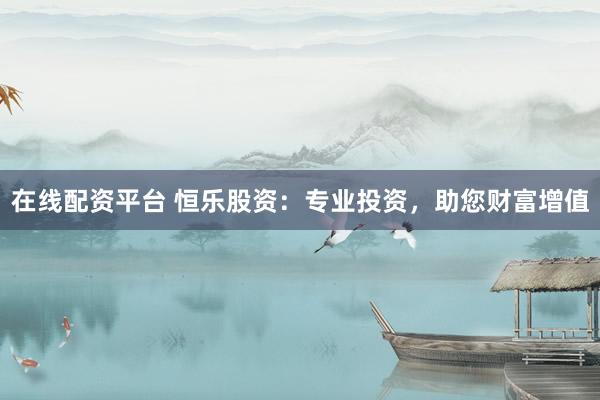 在线配资平台 恒乐股资：专业投资，助您财富增值