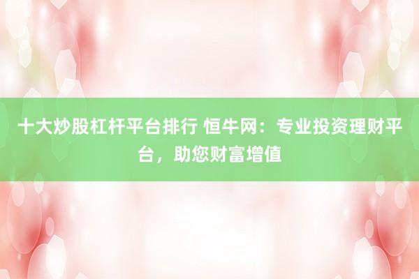 十大炒股杠杆平台排行 恒牛网:专业投资理财平台,助您财富增值