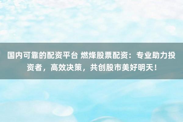 国内可靠的配资平台 燃烽股票配资：专业助力投资者，高效决策，共创股市美好明天！